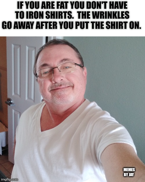 Really? | IF YOU ARE FAT YOU DON'T HAVE TO IRON SHIRTS.  THE WRINKLES GO AWAY AFTER YOU PUT THE SHIRT ON. MEMES BY JAY | image tagged in fat,t-shirt | made w/ Imgflip meme maker