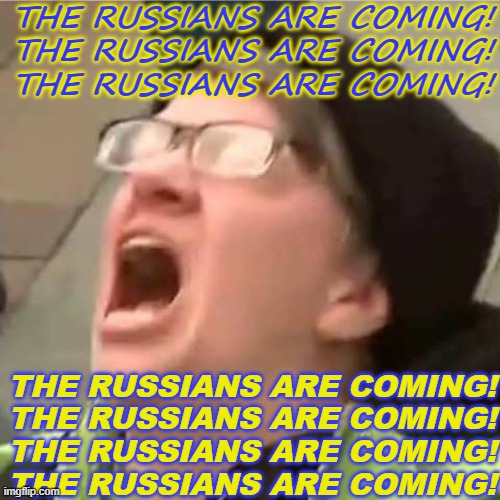 The Russians Are Coming! The Russians Are Coming! | THE RUSSIANS ARE COMING!
THE RUSSIANS ARE COMING!
THE RUSSIANS ARE COMING! THE RUSSIANS ARE COMING!
THE RUSSIANS ARE COMING!
THE RUSSIANS ARE COMING!
THE RUSSIANS ARE COMING! | image tagged in carol the autistic cuck | made w/ Imgflip meme maker