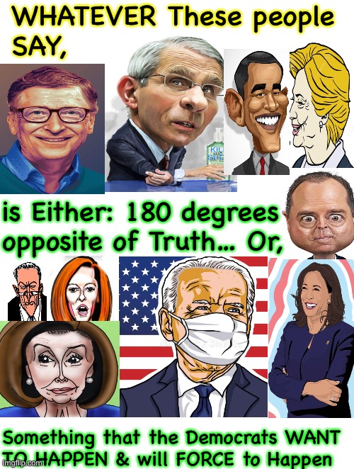 Democrats, eh?   You’d think they would change, but they can’t.   It’s in their Nature.  They Can’t go against their nature. | WHATEVER These people 
SAY, is Either: 180 degrees 
opposite of Truth… Or, Something that the Democrats WANT
TO HAPPEN & will FORCE to Happen | image tagged in memes,democrats,liberals,leftists,progressives,and all other liars cheaters scammers who can all kma | made w/ Imgflip meme maker