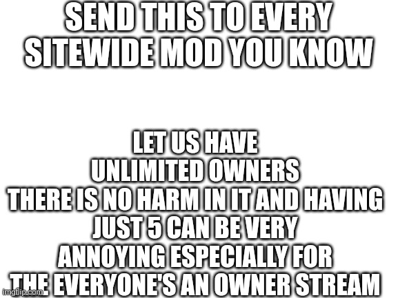 Spread the word! | SEND THIS TO EVERY SITEWIDE MOD YOU KNOW; LET US HAVE UNLIMITED OWNERS
THERE IS NO HARM IN IT AND HAVING JUST 5 CAN BE VERY ANNOYING ESPECIALLY FOR THE EVERYONE'S AN OWNER STREAM | image tagged in blank white template | made w/ Imgflip meme maker