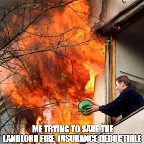 insurance fees | ME TRYING TO SAVE THE LANDLORD FIRE  INSURANCE DEDUCTIBLE | image tagged in fire idiot bucket water | made w/ Imgflip meme maker