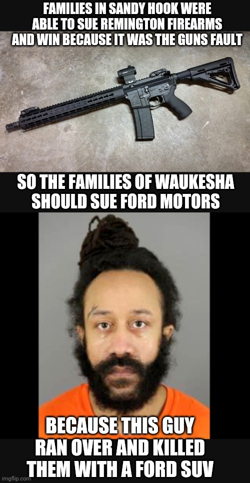 Liberal Logic Again |  FAMILIES IN SANDY HOOK WERE ABLE TO SUE REMINGTON FIREARMS AND WIN BECAUSE IT WAS THE GUNS FAULT; SO THE FAMILIES OF WAUKESHA 
SHOULD SUE FORD MOTORS; BECAUSE THIS GUY RAN OVER AND KILLED THEM WITH A FORD SUV | image tagged in waukesha,sandy,liberals,democrats,nra,terrorism | made w/ Imgflip meme maker