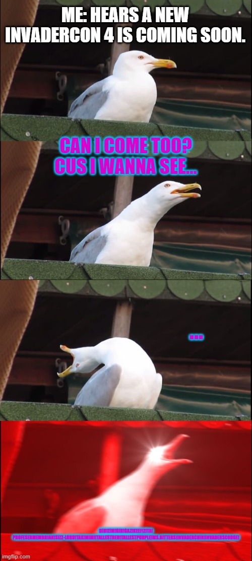 Invadercon! | ME: HEARS A NEW INVADERCON 4 IS COMING SOON. CAN I COME TOO?
CUS I WANNA SEE... ... DIB!ZIM!GIR!GAZ!KEEF!ZITA!
PROFESERMEMBRIAN!SIZZ-LORD!TAK!MIMI!TALLESTRED!TALLESTPURPLE!MS.BITTERS!INVADERCHIN!INVADERSCODGE! | image tagged in memes,inhaling seagull | made w/ Imgflip meme maker