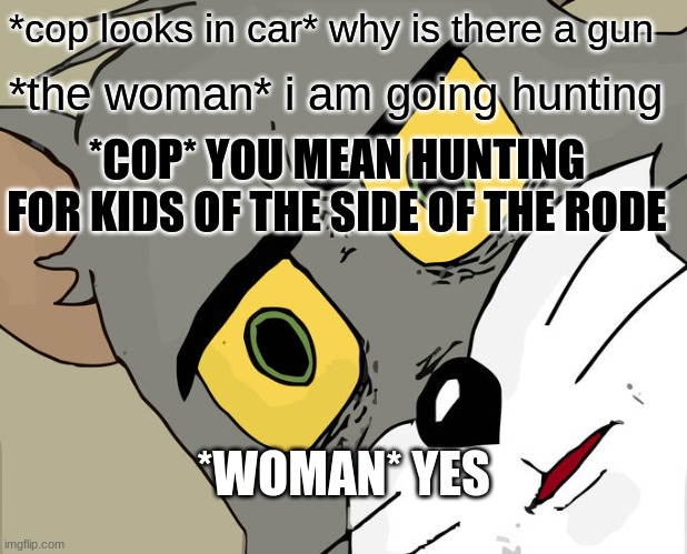 Unsettled Tom Meme | *cop looks in car* why is there a gun; *the woman* i am going hunting; *COP* YOU MEAN HUNTING FOR KIDS OF THE SIDE OF THE RODE; *WOMAN* YES | image tagged in memes,unsettled tom | made w/ Imgflip meme maker
