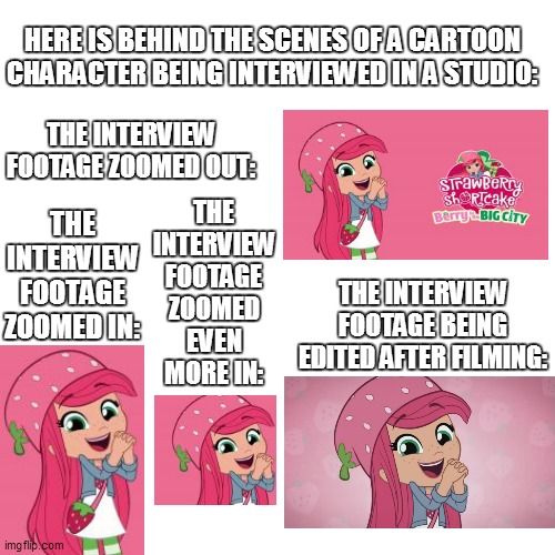 Behind the Scenes of Strawberry Shortcake's interview | HERE IS BEHIND THE SCENES OF A CARTOON CHARACTER BEING INTERVIEWED IN A STUDIO:; THE INTERVIEW FOOTAGE ZOOMED OUT:; THE INTERVIEW FOOTAGE ZOOMED IN:; THE INTERVIEW FOOTAGE ZOOMED EVEN MORE IN:; THE INTERVIEW FOOTAGE BEING EDITED AFTER FILMING: | image tagged in memes,strawberry shortcake,strawberry shortcake berry in the big city,funny,funny memes,dank memes | made w/ Imgflip meme maker