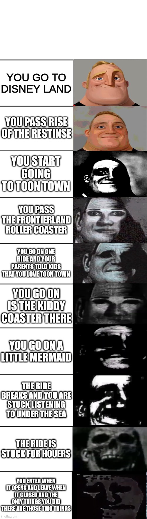 :l | YOU GO TO DISNEY LAND; YOU PASS RISE OF THE RESTINSE; YOU START GOING TO TOON TOWN; YOU PASS THE FRONTIERLAND ROLLER COASTER; YOU GO ON ONE RIDE AND YOUR PARENTS TOLD KIDS THAT YOU LOVE TOON TOWN; YOU GO ON IS THE KIDDY COASTER THERE; YOU GO ON A LITTLE MERMAID; THE RIDE BREAKS AND YOU ARE STUCK LISTENING TO UNDER THE SEA; THE RIDE IS STUCK FOR HOUERS; YOU ENTER WHEN IT OPENS AND LEAVE WHEN IT CLOSED AND THE ONLY THINGS YOU DID THERE ARE THOSE TWO THINGS | image tagged in mr incredible becoming uncanny | made w/ Imgflip meme maker