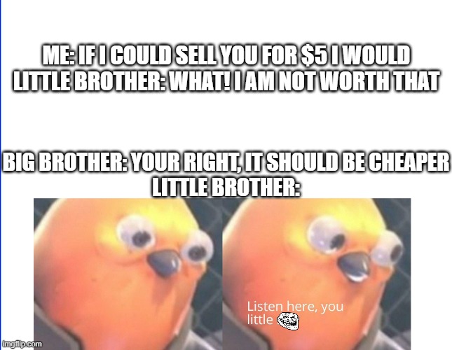 *big oof* | ME: IF I COULD SELL YOU FOR $5 I WOULD
LITTLE BROTHER: WHAT! I AM NOT WORTH THAT; BIG BROTHER: YOUR RIGHT, IT SHOULD BE CHEAPER
LITTLE BROTHER: | image tagged in listen here you little shit,memes,roasted,little brother,oof size large,funny | made w/ Imgflip meme maker