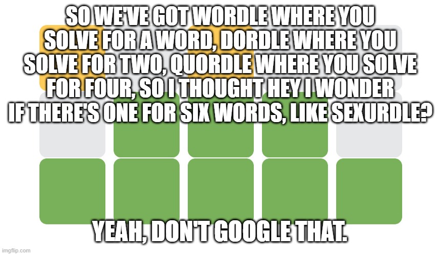 Wordle | SO WE'VE GOT WORDLE WHERE YOU SOLVE FOR A WORD, DORDLE WHERE YOU SOLVE FOR TWO, QUORDLE WHERE YOU SOLVE FOR FOUR, SO I THOUGHT HEY I WONDER IF THERE'S ONE FOR SIX WORDS, LIKE SEXURDLE? YEAH, DON'T GOOGLE THAT. | image tagged in wordle | made w/ Imgflip meme maker