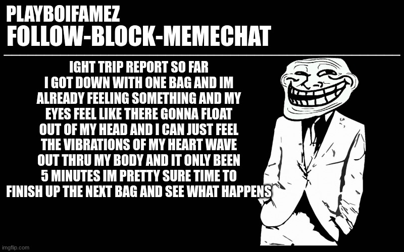 tripping journal entry Number 1 | IGHT TRIP REPORT SO FAR I GOT DOWN WITH ONE BAG AND IM ALREADY FEELING SOMETHING AND MY EYES FEEL LIKE THERE GONNA FLOAT OUT OF MY HEAD AND I CAN JUST FEEL THE VIBRATIONS OF MY HEART WAVE OUT THRU MY BODY AND IT ONLY BEEN 5 MINUTES IM PRETTY SURE TIME TO FINISH UP THE NEXT BAG AND SEE WHAT HAPPENS | image tagged in trollers font | made w/ Imgflip meme maker