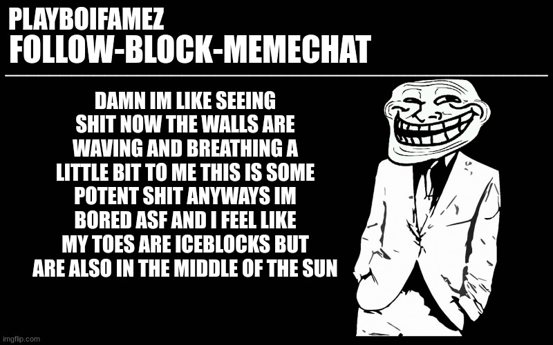 the walls are breathing and doing weird ass shit for me rn XD ima go stare at a TV for 2 or 3 hours | DAMN IM LIKE SEEING SHIT NOW THE WALLS ARE WAVING AND BREATHING A LITTLE BIT TO ME THIS IS SOME POTENT SHIT ANYWAYS IM BORED ASF AND I FEEL LIKE MY TOES ARE ICEBLOCKS BUT ARE ALSO IN THE MIDDLE OF THE SUN | image tagged in trollers font | made w/ Imgflip meme maker