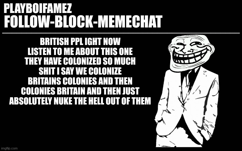 the british are going the british are going | BRITISH PPL IGHT NOW LISTEN TO ME ABOUT THIS ONE THEY HAVE COLONIZED SO MUCH SHIT I SAY WE COLONIZE BRITAINS COLONIES AND THEN COLONIES BRITAIN AND THEN JUST ABSOLUTELY NUKE THE HELL OUT OF THEM | image tagged in trollers font | made w/ Imgflip meme maker