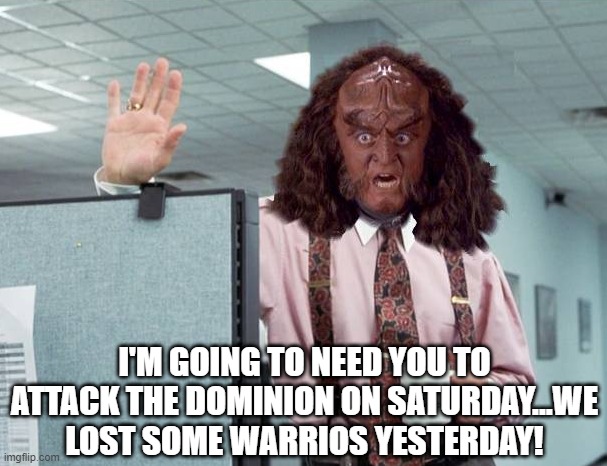 Klingon Space |  I'M GOING TO NEED YOU TO ATTACK THE DOMINION ON SATURDAY...WE LOST SOME WARRIOS YESTERDAY! | image tagged in gowron lumberg office space star trek | made w/ Imgflip meme maker