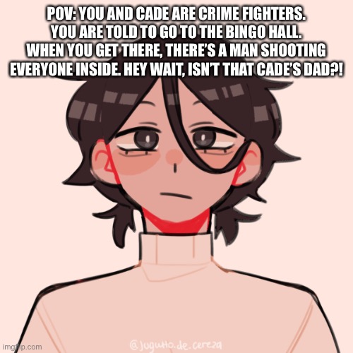 A rp idea I just got | POV: YOU AND CADE ARE CRIME FIGHTERS. YOU ARE TOLD TO GO TO THE BINGO HALL. WHEN YOU GET THERE, THERE’S A MAN SHOOTING EVERYONE INSIDE. HEY WAIT, ISN’T THAT CADE’S DAD?! | image tagged in family troubles,who put a rickroll in the rules | made w/ Imgflip meme maker