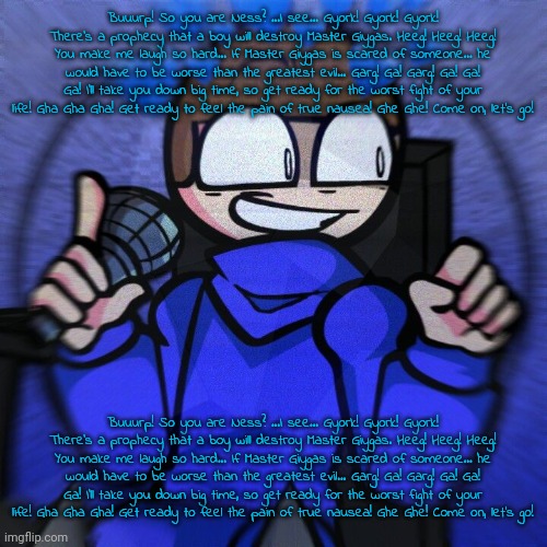 Buuurp! So you are Ness? ...I see... Gyork! Gyork! Gyork! There's a prophecy that a boy will destroy Master Giygas. Heeg! Heeg!  | Buuurp! So you are Ness? ...I see... Gyork! Gyork! Gyork! There's a prophecy that a boy will destroy Master Giygas. Heeg! Heeg! Heeg! You make me laugh so hard... If Master Giygas is scared of someone... he would have to be worse than the greatest evil... Garg! Ga! Garg! Ga! Ga! Ga! I'll take you down big time, so get ready for the worst fight of your life! Gha Gha Gha! Get ready to feel the pain of true nausea! Ghe Ghe! Come on, let's go! Buuurp! So you are Ness? ...I see... Gyork! Gyork! Gyork! There's a prophecy that a boy will destroy Master Giygas. Heeg! Heeg! Heeg! You make me laugh so hard... If Master Giygas is scared of someone... he would have to be worse than the greatest evil... Garg! Ga! Garg! Ga! Ga! Ga! I'll take you down big time, so get ready for the worst fight of your life! Gha Gha Gha! Get ready to feel the pain of true nausea! Ghe Ghe! Come on, let's go! | image tagged in wheelchair man | made w/ Imgflip meme maker