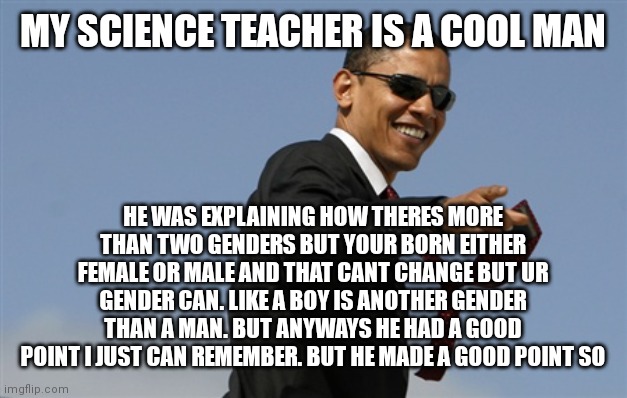 Hes cool | MY SCIENCE TEACHER IS A COOL MAN; HE WAS EXPLAINING HOW THERES MORE THAN TWO GENDERS BUT YOUR BORN EITHER FEMALE OR MALE AND THAT CANT CHANGE BUT UR GENDER CAN. LIKE A BOY IS ANOTHER GENDER THAN A MAN. BUT ANYWAYS HE HAD A GOOD POINT I JUST CAN REMEMBER. BUT HE MADE A GOOD POINT SO | image tagged in memes,cool obama,so cool,very nice | made w/ Imgflip meme maker