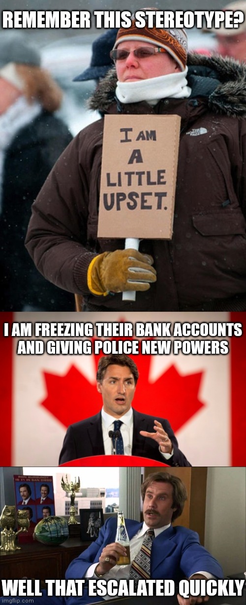 Don't forget, Biden told him to use Federal Powers |  REMEMBER THIS STEREOTYPE? I AM FREEZING THEIR BANK ACCOUNTS
AND GIVING POLICE NEW POWERS; WELL THAT ESCALATED QUICKLY | image tagged in i am a little upset,justin trudeau,well that escalated quickly,convoy of freedom,biden | made w/ Imgflip meme maker