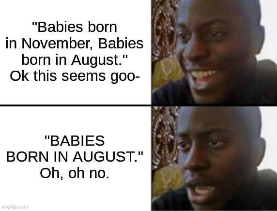 Oh yeah! Oh no... | "Babies born in November, Babies born in August." Ok this seems goo- "BABIES BORN IN AUGUST." Oh, oh no. | image tagged in oh yeah oh no | made w/ Imgflip meme maker