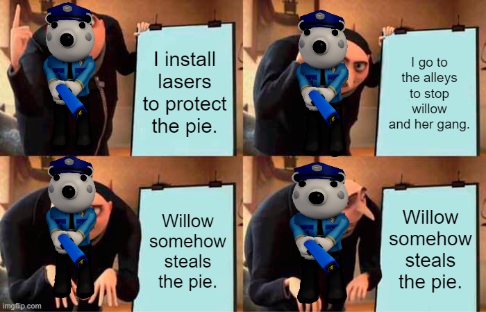Poley be like. | I install lasers to protect the pie. I go to the alleys to stop willow and her gang. Willow somehow steals the pie. Willow somehow steals the pie. | image tagged in memes,gru's plan | made w/ Imgflip meme maker