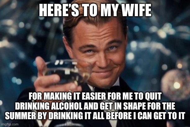 Leonardo Dicaprio Cheers Meme | HERE’S TO MY WIFE; FOR MAKING IT EASIER FOR ME TO QUIT DRINKING ALCOHOL AND GET IN SHAPE FOR THE SUMMER BY DRINKING IT ALL BEFORE I CAN GET TO IT | image tagged in memes,leonardo dicaprio cheers,true story bro | made w/ Imgflip meme maker