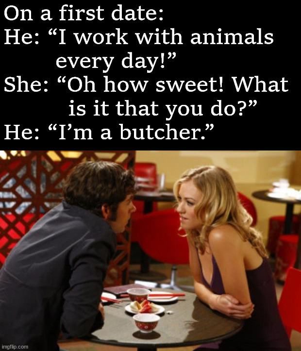 Date | On a first date: 
He: “I work with animals 
        every day!” 
She: “Oh how sweet! What 
          is it that you do?” 
He: “I’m a butcher.” | image tagged in date,dark humor | made w/ Imgflip meme maker