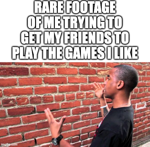 leaked footage | RARE FOOTAGE OF ME TRYING TO GET MY FRIENDS TO PLAY THE GAMES I LIKE | image tagged in talking to wall,funny,memes,funny memes,random,video games | made w/ Imgflip meme maker