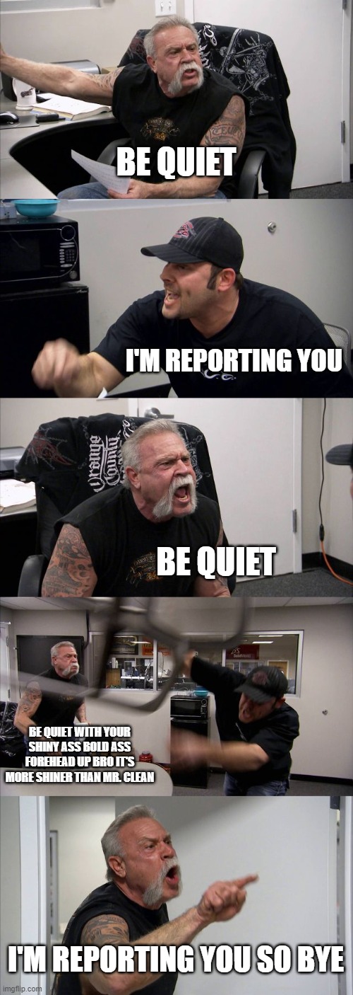 American Chopper Argument | BE QUIET; I'M REPORTING YOU; BE QUIET; BE QUIET WITH YOUR SHINY ASS BOLD ASS FOREHEAD UP BRO IT'S MORE SHINER THAN MR. CLEAN; I'M REPORTING YOU SO BYE | image tagged in memes,american chopper argument | made w/ Imgflip meme maker