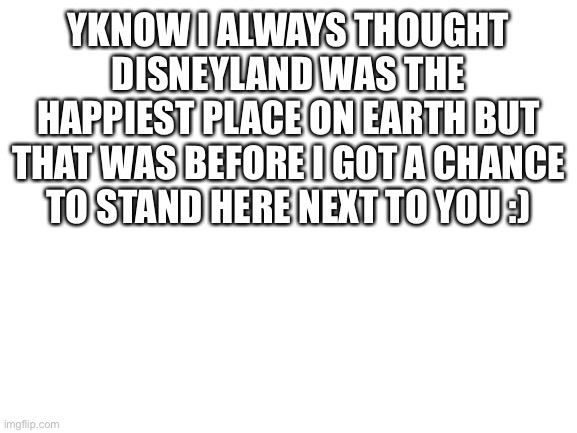 Blank White Template | YKNOW I ALWAYS THOUGHT DISNEYLAND WAS THE HAPPIEST PLACE ON EARTH BUT THAT WAS BEFORE I GOT A CHANCE TO STAND HERE NEXT TO YOU :) | image tagged in blank white template | made w/ Imgflip meme maker
