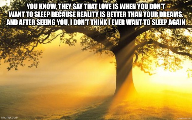 :] | YOU KNOW, THEY SAY THAT LOVE IS WHEN YOU DON’T WANT TO SLEEP BECAUSE REALITY IS BETTER THAN YOUR DREAMS. AND AFTER SEEING YOU, I DON’T THINK I EVER WANT TO SLEEP AGAIN | image tagged in nature | made w/ Imgflip meme maker