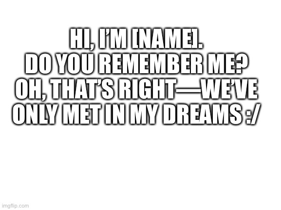 ;-; | HI, I’M [NAME]. DO YOU REMEMBER ME? OH, THAT’S RIGHT—WE’VE ONLY MET IN MY DREAMS :/ | image tagged in blank white template | made w/ Imgflip meme maker
