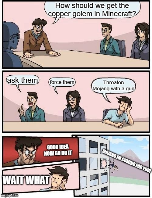 Boardroom Meeting Suggestion Meme | How should we get the copper golem in Minecraft? ask them; force them; Threaten Mojang with a gun; GOOD IDEA NOW GO DO IT; MOJANG IM COMING FOR YOU! WAIT WHAT | image tagged in memes,boardroom meeting suggestion | made w/ Imgflip meme maker