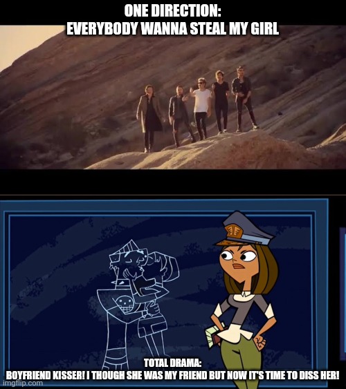 A lover cheater reminder | ONE DIRECTION:
EVERYBODY WANNA STEAL MY GIRL; TOTAL DRAMA:
BOYFRIEND KISSER! I THOUGH SHE WAS MY FRIEND BUT NOW IT'S TIME TO DISS HER! | image tagged in steal my girl,memes,one direction,total drama | made w/ Imgflip meme maker