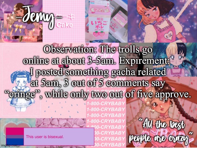 Jemy temp #3 | Observation: The trolls go online at about 3-5am. Expirement:  I posted something gacha related at 5am, 3 out of 5 comments say “cringe”, while only two out of five approve. | image tagged in jemy temp 3 | made w/ Imgflip meme maker