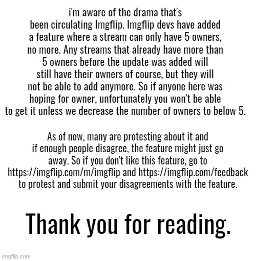 i'm aware of the drama that's been circulating Imgflip. Imgflip devs have added a feature where a stream can only have 5 owners, no more. Any streams that already have more than 5 owners before the update was added will still have their owners of course, but they will not be able to add anymore. So if anyone here was hoping for owner, unfortunately you won't be able to get it unless we decrease the number of owners to below 5. As of now, many are protesting about it and if enough people disagree, the feature might just go away. So if you don't like this feature, go to https://imgflip.com/m/imgflip and https://imgflip.com/feedback to protest and submit your disagreements with the feature. Thank you for reading. | image tagged in blank white template | made w/ Imgflip meme maker