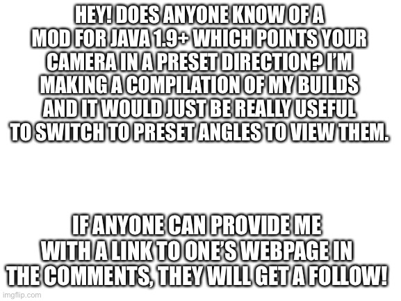 This would be so useful! But I can’t find one. | HEY! DOES ANYONE KNOW OF A MOD FOR JAVA 1.9+ WHICH POINTS YOUR CAMERA IN A PRESET DIRECTION? I’M MAKING A COMPILATION OF MY BUILDS AND IT WOULD JUST BE REALLY USEFUL TO SWITCH TO PRESET ANGLES TO VIEW THEM. IF ANYONE CAN PROVIDE ME WITH A LINK TO ONE’S WEBPAGE IN THE COMMENTS, THEY WILL GET A FOLLOW! | image tagged in blank white template | made w/ Imgflip meme maker