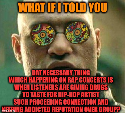 -How does it being done? | WHAT IF I TOLD YOU; DAT NECESSARY THING WHICH HAPPENING ON RAP CONCERTS IS WHEN LISTENERS ARE GIVING DRUGS TO TASTE FOR HIP-HOP ARTIST SUCH PROCEEDING CONNECTION AND KEEPING ADDICTED REPUTATION OVER GROUP? | image tagged in acid kicks in morpheus,rapper,don't do drugs,connection,concert,reputation | made w/ Imgflip meme maker