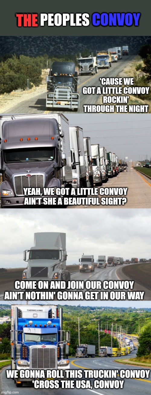 THE PEOPLES CONVOY; THE; CONVOY; 'CAUSE WE GOT A LITTLE CONVOY
ROCKIN' THROUGH THE NIGHT; YEAH, WE GOT A LITTLE CONVOY
AIN'T SHE A BEAUTIFUL SIGHT? COME ON AND JOIN OUR CONVOY
AIN'T NOTHIN' GONNA GET IN OUR WAY; WE GONNA ROLL THIS TRUCKIN' CONVOY
'CROSS THE USA, CONVOY | made w/ Imgflip meme maker