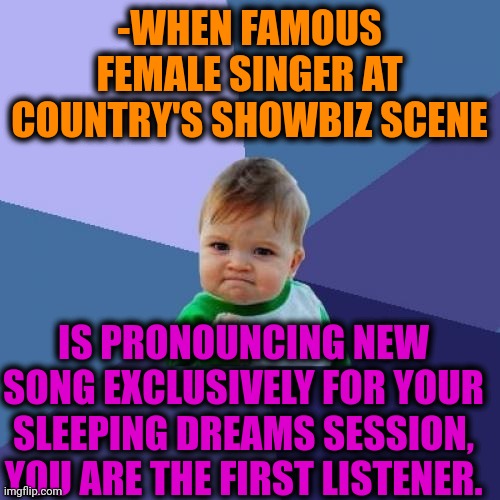 -Very very glad. | -WHEN FAMOUS FEMALE SINGER AT COUNTRY'S SHOWBIZ SCENE; IS PRONOUNCING NEW SONG EXCLUSIVELY FOR YOUR SLEEPING DREAMS SESSION, YOU ARE THE FIRST LISTENER. | image tagged in memes,success kid,song lyrics,hey are you sleeping,female logic,first time | made w/ Imgflip meme maker