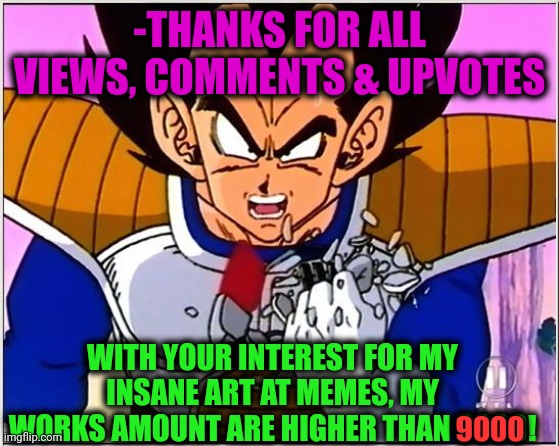 -Just appreciated. | -THANKS FOR ALL VIEWS, COMMENTS & UPVOTES; WITH YOUR INTEREST FOR MY INSANE ART AT MEMES, MY WORKS AMOUNT ARE HIGHER THAN 9000! 9000 | image tagged in vegeta over 9000,memes about memes,you might be a meme addict,no need to thank me,we are number one,appreciation | made w/ Imgflip meme maker
