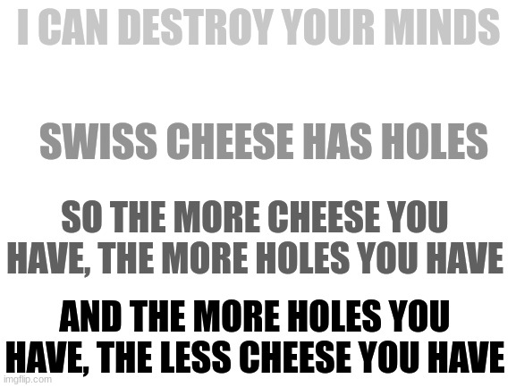 philosophy! | I CAN DESTROY YOUR MINDS; SWISS CHEESE HAS HOLES; SO THE MORE CHEESE YOU HAVE, THE MORE HOLES YOU HAVE; AND THE MORE HOLES YOU HAVE, THE LESS CHEESE YOU HAVE | image tagged in blank white template,brain | made w/ Imgflip meme maker