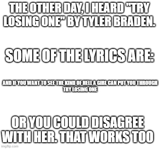 Do not disagree with women. We are always right. | THE OTHER DAY, I HEARD "TRY LOSING ONE" BY TYLER BRADEN. SOME OF THE LYRICS ARE:; AND IF YOU WANT TO SEE THE KIND OF HELL A GIRL CAN PUT YOU THROUGH
TRY LOSING ONE; OR YOU COULD DISAGREE WITH HER. THAT WORKS TOO | image tagged in blank white template | made w/ Imgflip meme maker