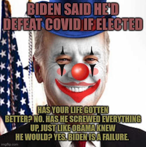The Clown-in-Chief has an amazing ability to screw things up. That's what President Obama said and he was right. Biden sucks. | BIDEN SAID HE'D DEFEAT COVID IF ELECTED; HAS YOUR LIFE GOTTEN BETTER? NO. HAS HE SCREWED EVERYTHING UP, JUST LIKE OBAMA KNEW HE WOULD? YES. BIDEN IS A FAILURE. | image tagged in joe biden clown | made w/ Imgflip meme maker