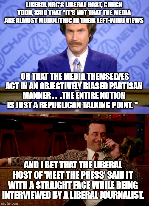 Liberal talking heads are going to liberal. | LIBERAL NBC'S LIBERAL HOST, CHUCK TODD, SAID THAT "IT'S NOT THAT THE MEDIA ARE ALMOST MONOLITHIC IN THEIR LEFT-WING VIEWS; OR THAT THE MEDIA THEMSELVES ACT IN AN OBJECTIVELY BIASED PARTISAN MANNER . .  .THE ENTIRE NOTION IS JUST A REPUBLICAN TALKING POINT. "; AND I BET THAT THE LIBERAL HOST OF 'MEET THE PRESS' SAID IT WITH A STRAIGHT FACE WHILE BEING INTERVIEWED BY A LIBERAL JOURNALIST. | image tagged in reality,liberals,mainstream media | made w/ Imgflip meme maker