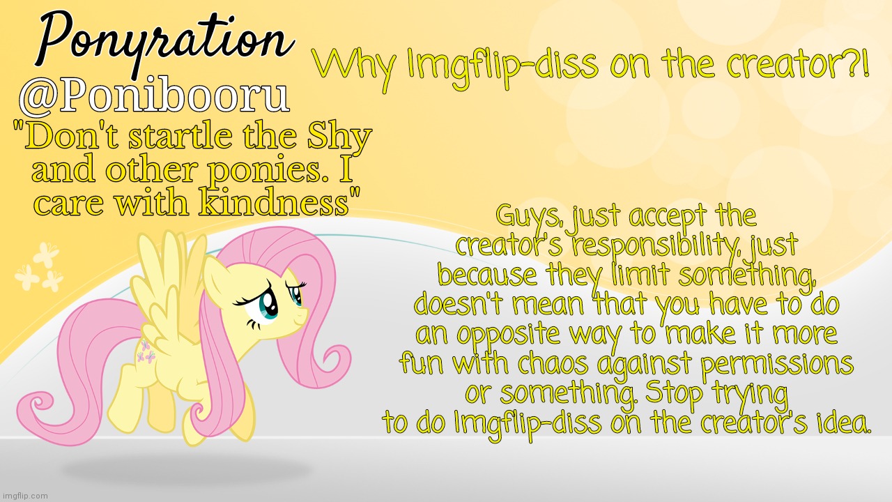 Why people are Imgflip-diss on the creator?! | Why Imgflip-diss on the creator?! Guys, just accept the creator's responsibility, just because they limit something, doesn't mean that you have to do an opposite way to make it more fun with chaos against permissions or something. Stop trying to do Imgflip-diss on the creator's idea. | image tagged in ponyration announcement,imgflip-diss,what is going on,opposite,discussion | made w/ Imgflip meme maker