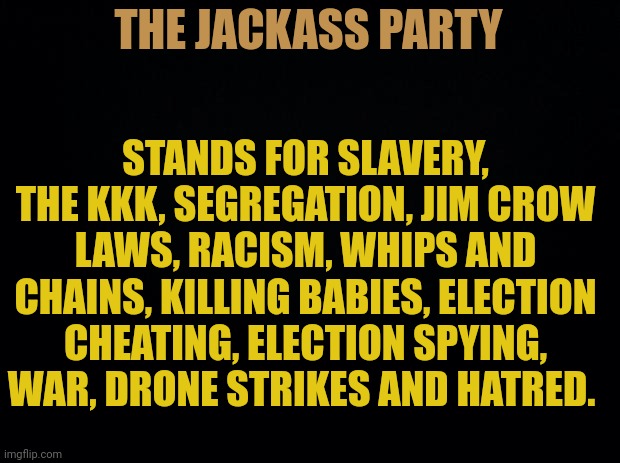 Democrats have always stood for these horrible things and they always will. Hitler would be an enthusiastic Democrat today. | THE JACKASS PARTY; STANDS FOR SLAVERY, THE KKK, SEGREGATION, JIM CROW LAWS, RACISM, WHIPS AND CHAINS, KILLING BABIES, ELECTION CHEATING, ELECTION SPYING, WAR, DRONE STRIKES AND HATRED. | image tagged in black background,party of hitler | made w/ Imgflip meme maker