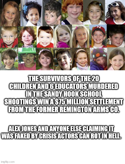 And it doesn't begin to help. | THE SURVIVORS OF THE 20 CHILDREN AND 6 EDUCATORS MURDERED IN THE SANDY HOOK SCHOOL SHOOTINGS WIN A $75 MILLION SETTLEMENT FROM THE FORMER REMINGTON ARMS CO. ALEX JONES AND ANYONE ELSE CLAIMING IT WAS FAKED BY CRISIS ACTORS CAN ROT IN HELL. | image tagged in sandy hook children | made w/ Imgflip meme maker