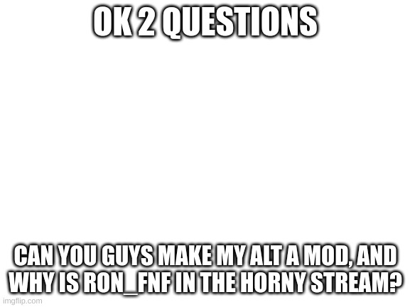2 questions | OK 2 QUESTIONS; CAN YOU GUYS MAKE MY ALT A MOD, AND
WHY IS RON_FNF IN THE HORNY STREAM? | image tagged in blank white template | made w/ Imgflip meme maker