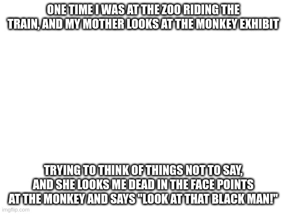 Blank White Template | ONE TIME I WAS AT THE ZOO RIDING THE TRAIN, AND MY MOTHER LOOKS AT THE MONKEY EXHIBIT; TRYING TO THINK OF THINGS NOT TO SAY, AND SHE LOOKS ME DEAD IN THE FACE POINTS AT THE MONKEY AND SAYS "LOOK AT THAT BLACK MAN!" | image tagged in blank white template | made w/ Imgflip meme maker