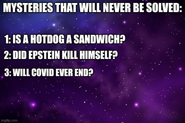Unsolved Mysteries | MYSTERIES THAT WILL NEVER BE SOLVED:; 1: IS A HOTDOG A SANDWICH? 2: DID EPSTEIN KILL HIMSELF? 3: WILL COVID EVER END? | image tagged in funny,unsolved mysteries | made w/ Imgflip meme maker