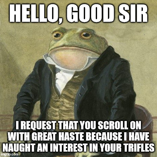 For all the insomniacs mingling with the morning-folk: | HELLO, GOOD SIR; I REQUEST THAT YOU SCROLL ON
WITH GREAT HASTE BECAUSE I HAVE
NAUGHT AN INTEREST IN YOUR TRIFLES | image tagged in gentlemen it is with great pleasure to inform you that,insomnia,frog,indeed,keep scrolling,sophisticated | made w/ Imgflip meme maker