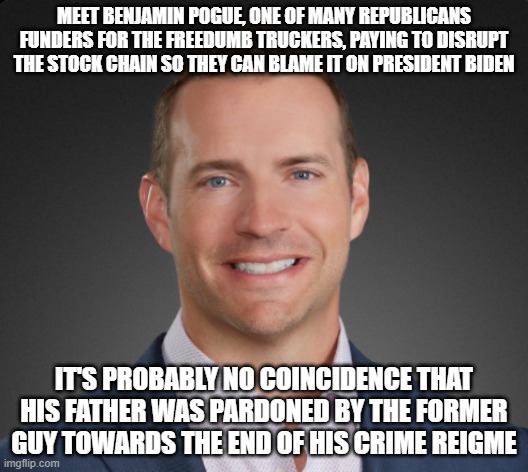 Benjamin Pogue | MEET BENJAMIN POGUE, ONE OF MANY REPUBLICANS FUNDERS FOR THE FREEDUMB TRUCKERS, PAYING TO DISRUPT THE STOCK CHAIN SO THEY CAN BLAME IT ON PRESIDENT BIDEN; IT'S PROBABLY NO COINCIDENCE THAT HIS FATHER WAS PARDONED BY THE FORMER GUY TOWARDS THE END OF HIS CRIME REIGME | image tagged in benjamin pogue | made w/ Imgflip meme maker